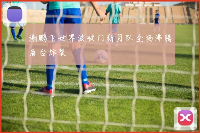 谢鹏飞世界波破门新月队全场沸腾看台炸裂
