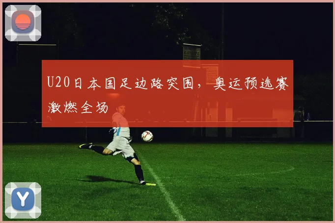 U20日本国足边路突围，奥运预选赛激燃全场