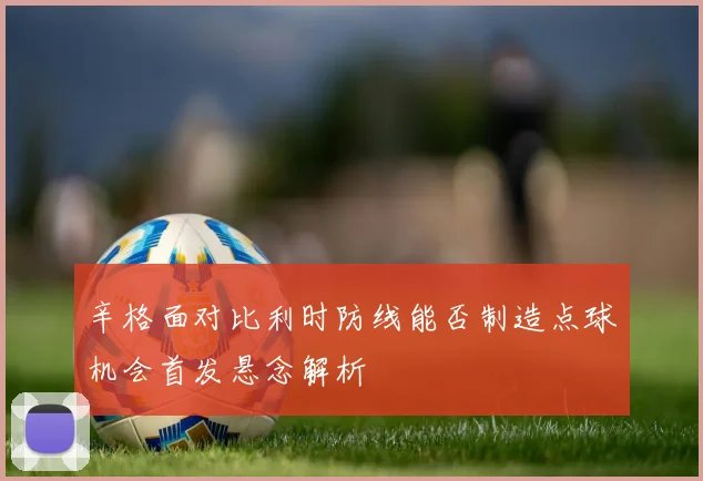 辛格面对比利时防线能否制造点球机会首发悬念解析