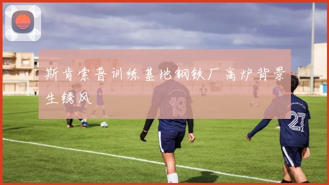 斯肯索普训练基地钢铁厂高炉背景生锈风