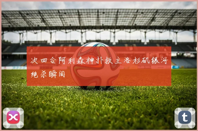 次回合阿利森神扑救主洛杉矶银河绝杀瞬间