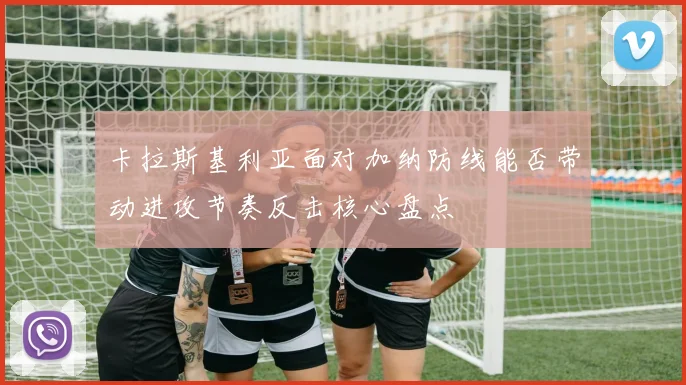 卡拉斯基利亚面对加纳防线能否带动进攻节奏反击核心盘点