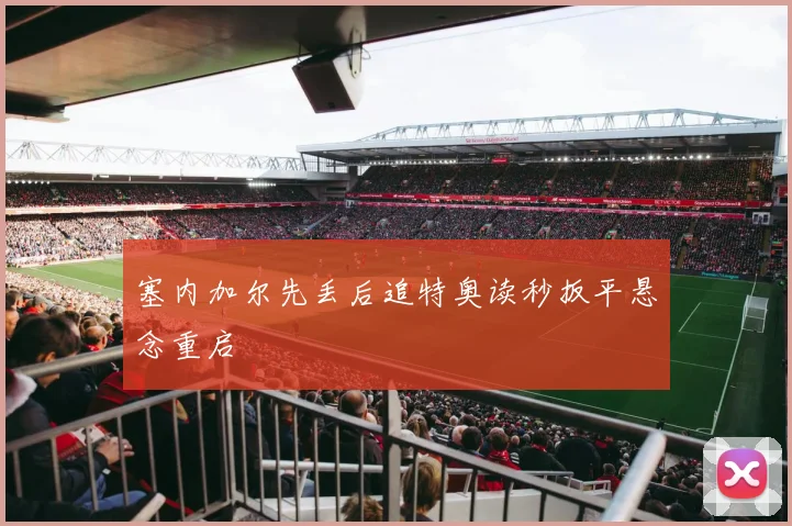 塞内加尔先丢后追特奥读秒扳平悬念重启