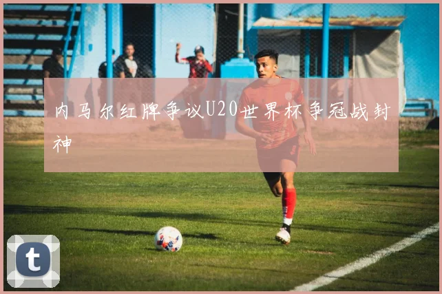 内马尔红牌争议U20世界杯争冠战封神