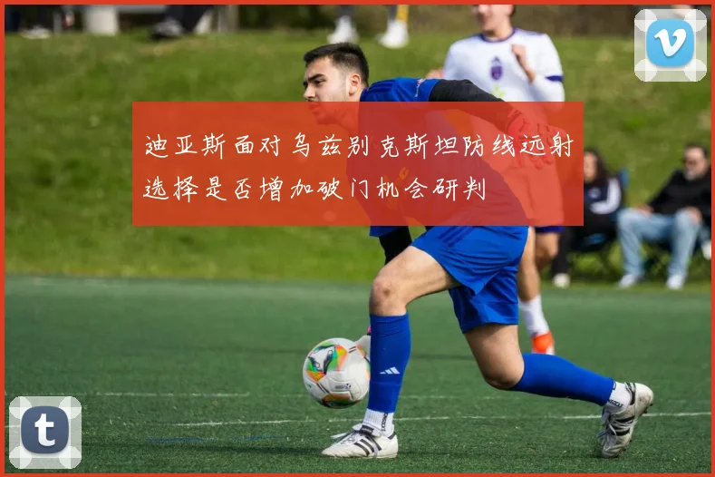 迪亚斯面对乌兹别克斯坦防线远射选择是否增加破门机会研判