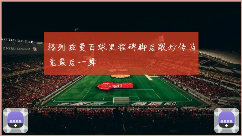 格列兹曼百球里程碑脚后跟妙传马竞最后一舞
