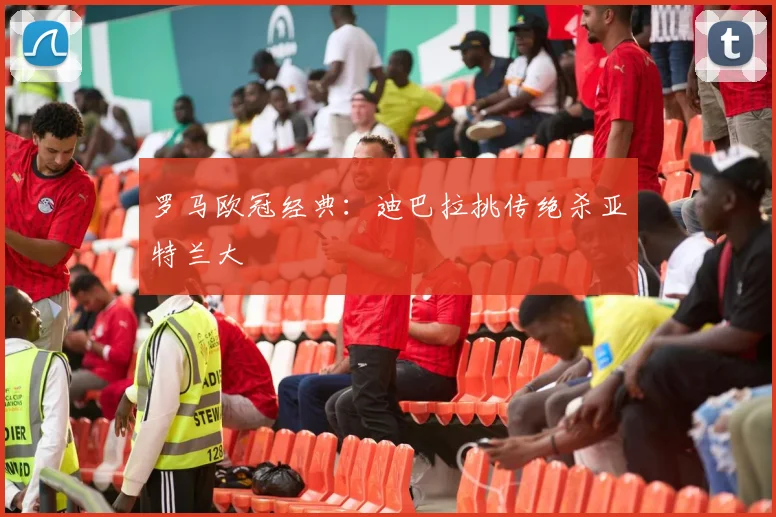 罗马欧冠经典：迪巴拉挑传绝杀亚特兰大