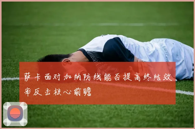 萨卡面对加纳防线能否提高终结效率反击核心前瞻