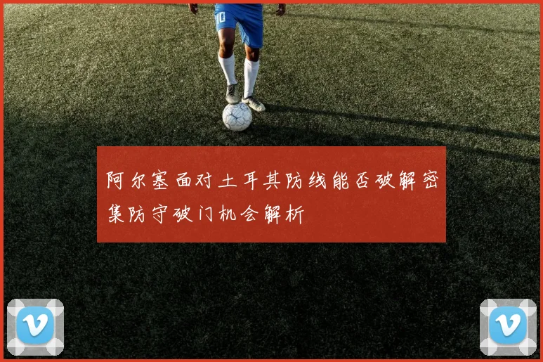 阿尔塞面对土耳其防线能否破解密集防守破门机会解析