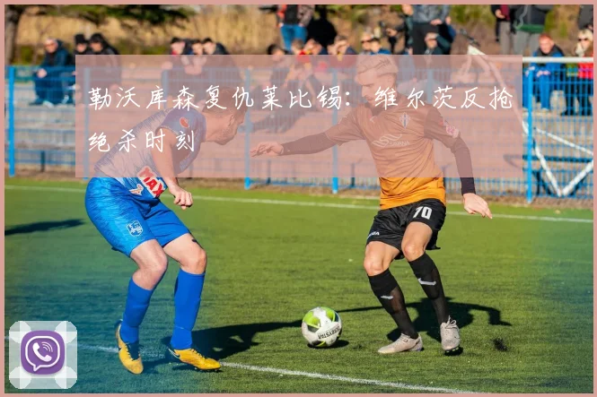 勒沃库森复仇莱比锡：维尔茨反抢绝杀时刻