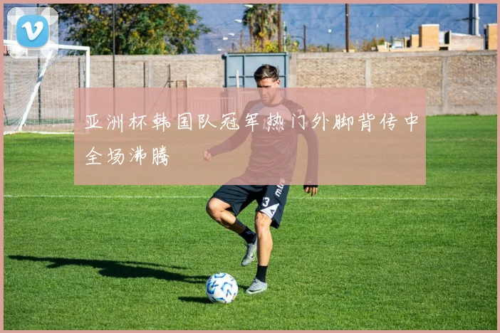 亚洲杯韩国队冠军热门外脚背传中全场沸腾