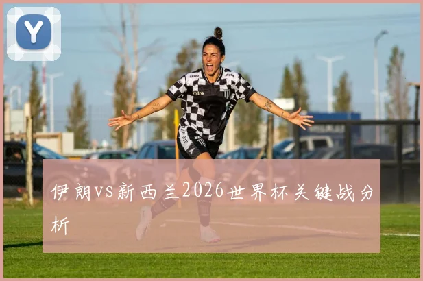 伊朗vs新西兰2026世界杯关键战分析