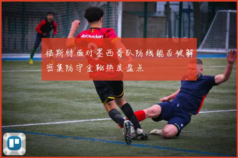 福斯特面对墨西哥队防线能否破解密集防守金靴热度盘点