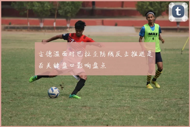 古德温面对巴拉圭防线反击推进是否关键盘口影响盘点