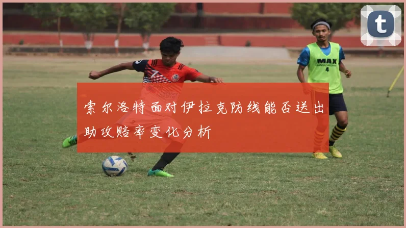 索尔洛特面对伊拉克防线能否送出助攻赔率变化分析