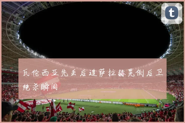 瓦伦西亚先丢后追萨拉赫晃倒后卫绝杀瞬间