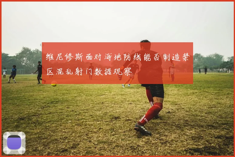 维尼修斯面对海地防线能否制造禁区混乱射门数据观察