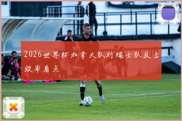 2026世界杯加拿大队对瑞士队反击效率看点