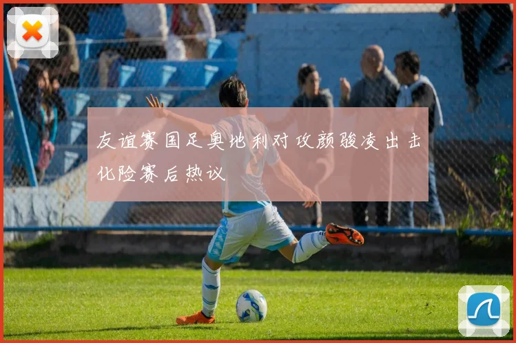 友谊赛国足奥地利对攻颜骏凌出击化险赛后热议