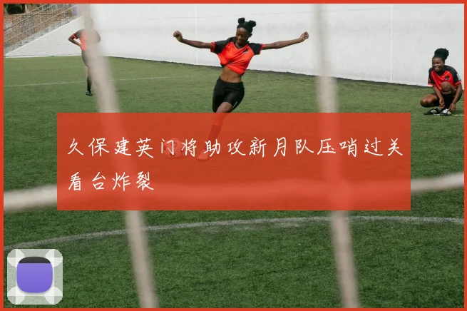 久保建英门将助攻新月队压哨过关看台炸裂