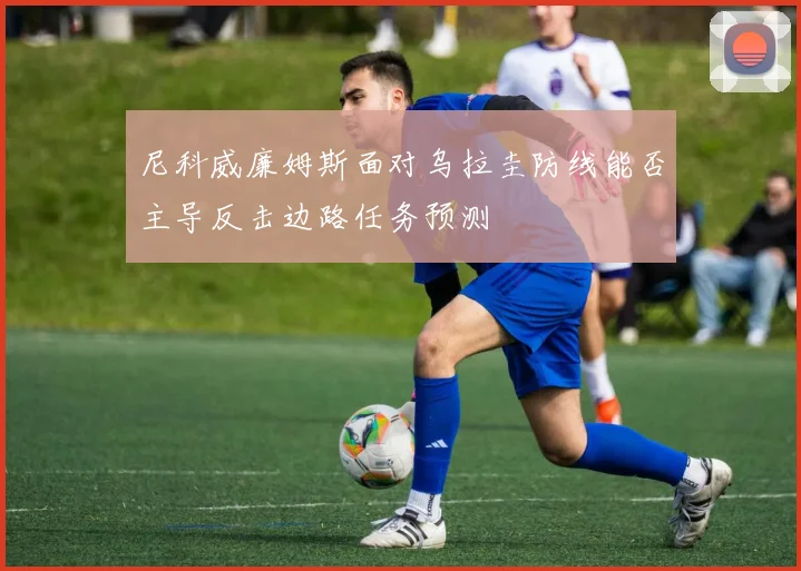 尼科威廉姆斯面对乌拉圭防线能否主导反击边路任务预测