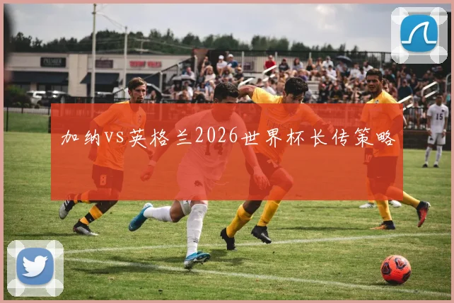 加纳vs英格兰2026世界杯长传策略