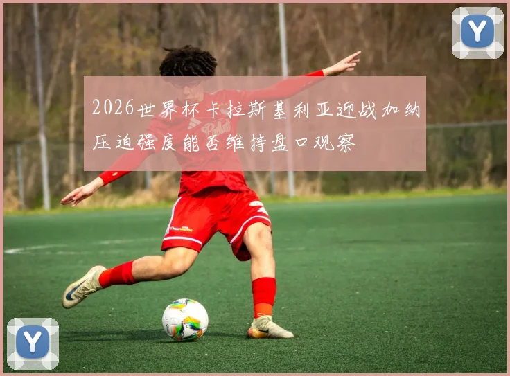 2026世界杯卡拉斯基利亚迎战加纳压迫强度能否维持盘口观察