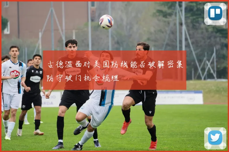 古德温面对美国防线能否破解密集防守破门机会梳理