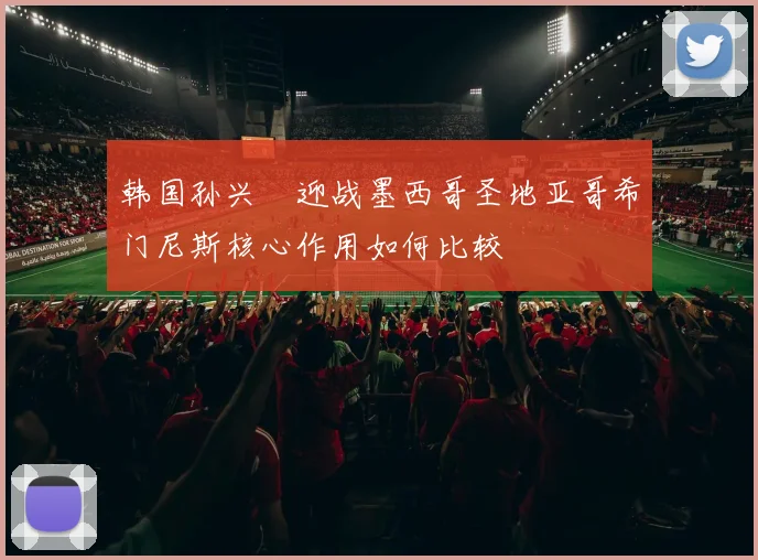 韩国孙兴慜迎战墨西哥圣地亚哥希门尼斯核心作用如何比较