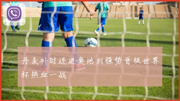 丹麦补时连进奥地利强势晋级世界杯热血一战