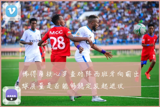 佛得角核心罗查对阵西班牙向前出球质量是否能够稳定发起进攻