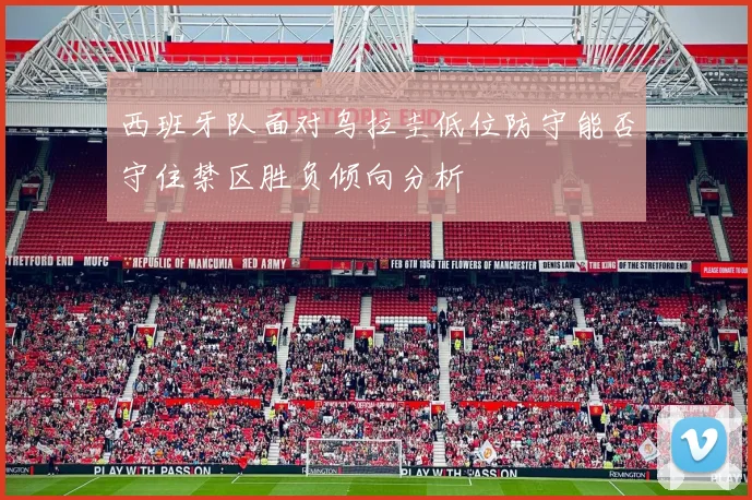 西班牙队面对乌拉圭低位防守能否守住禁区胜负倾向分析