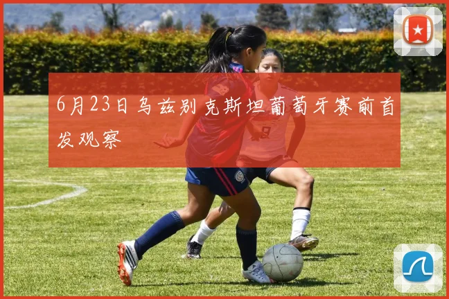 6月23日乌兹别克斯坦葡萄牙赛前首发观察
