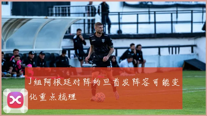 J组阿根廷对阵约旦首发阵容可能变化重点梳理