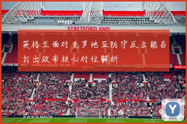 英格兰面对克罗地亚防守反击能否打出效率核心对位解析