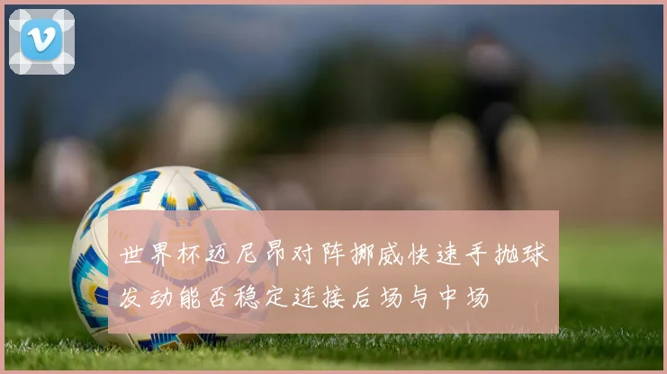 世界杯迈尼昂对阵挪威快速手抛球发动能否稳定连接后场与中场