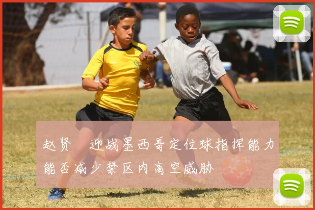 赵贤祐迎战墨西哥定位球指挥能力能否减少禁区内高空威胁