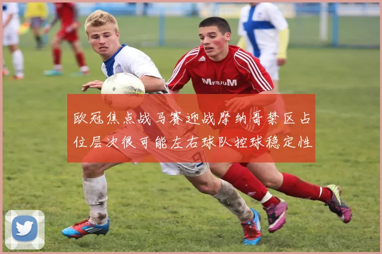 欧冠焦点战马赛迎战摩纳哥禁区占位层次很可能左右球队控球稳定性