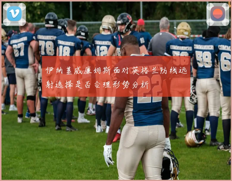 伊纳基威廉姆斯面对英格兰防线远射选择是否合理形势分析