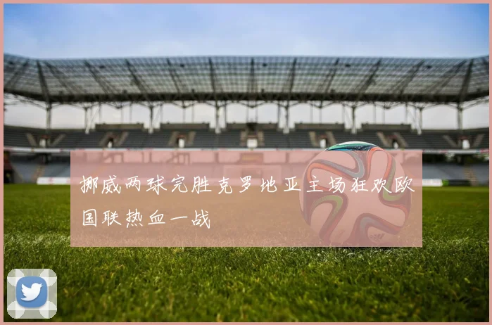 挪威两球完胜克罗地亚主场狂欢欧国联热血一战