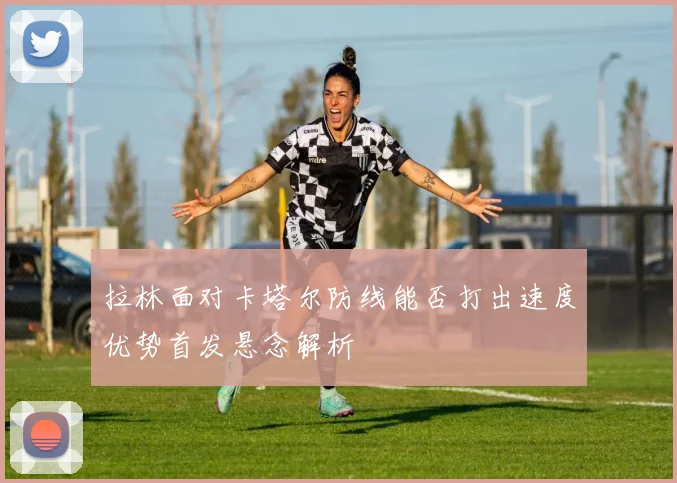 拉林面对卡塔尔防线能否打出速度优势首发悬念解析