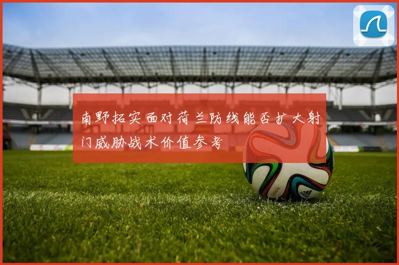 南野拓实面对荷兰防线能否扩大射门威胁战术价值参考