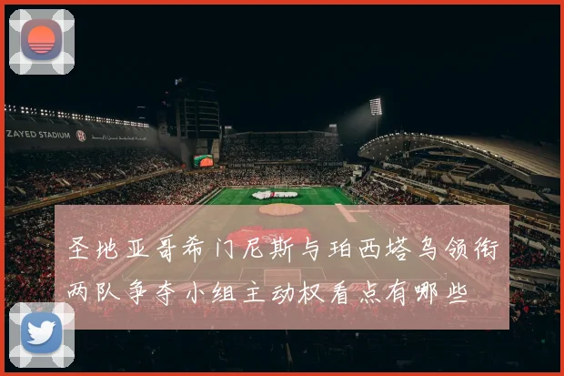 圣地亚哥希门尼斯与珀西塔乌领衔两队争夺小组主动权看点有哪些