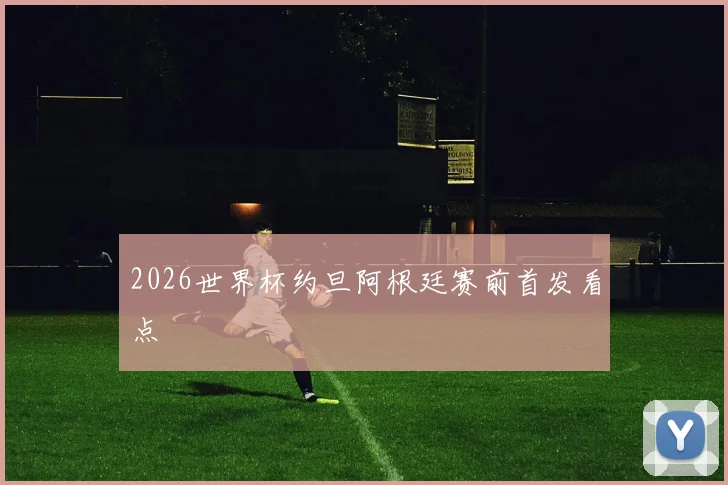 2026世界杯约旦阿根廷赛前首发看点