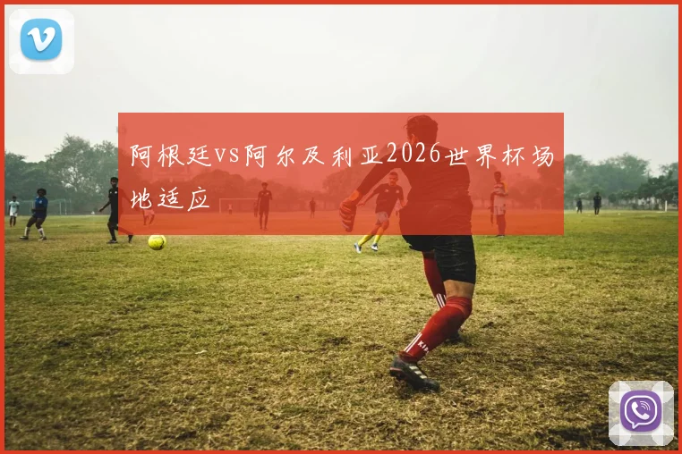 阿根廷vs阿尔及利亚2026世界杯场地适应