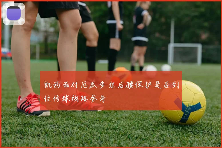 凯西面对厄瓜多尔后腰保护是否到位传球线路参考