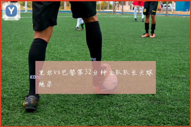 里尔vs巴黎第32分钟主队队长头球绝杀