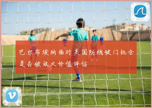 巴尔布埃纳面对美国防线破门机会是否被放大价值评估