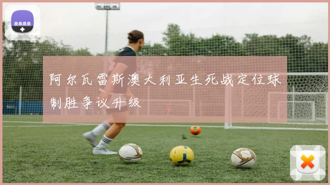 阿尔瓦雷斯澳大利亚生死战定位球制胜争议升级
