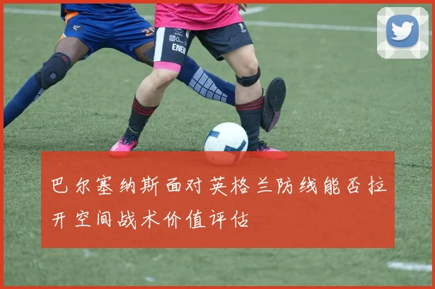 巴尔塞纳斯面对英格兰防线能否拉开空间战术价值评估